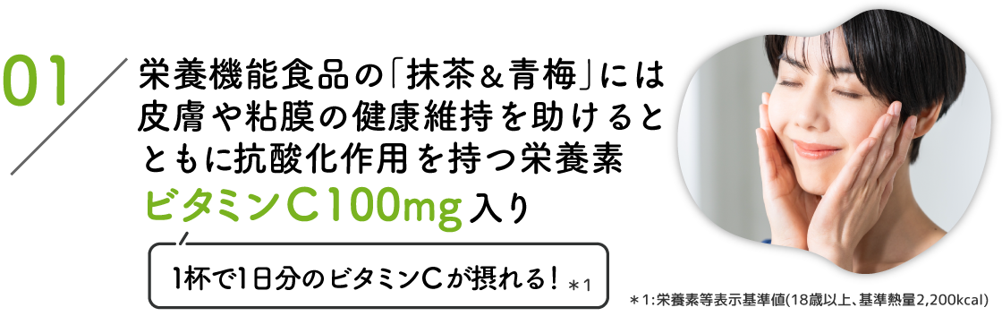 01:栄養機能食品の｢抹茶&青梅｣には皮膚や粘膜の健康維持を助けるとともに抗酸化作用を持つ栄養素ビタミンC 100mg入り(1杯で1日分のビタミンCが摂れる！*1) *1:栄養素等表示基準値(18歳以上､基準熱量2,200kcal)