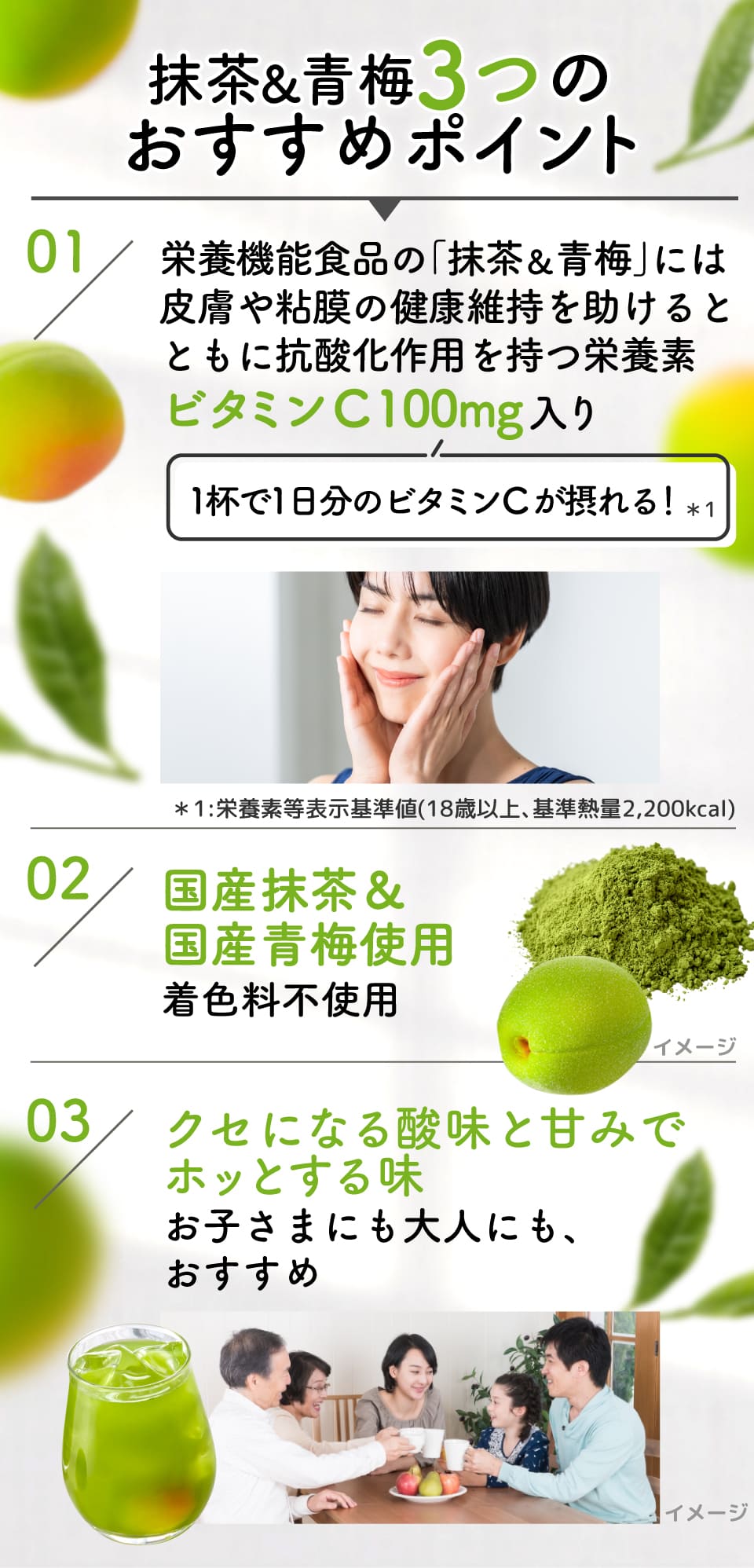 抹茶&青梅3つのおすすめポイント 01:栄養機能食品の｢抹茶&青梅｣には皮膚や粘膜の健康維持を助けるとともに抗酸化作用を持つ栄養素ビタミンC 100mg入り(1杯で1日分のビタミンCが摂れる！*1) *1:栄養素等表示基準値(18歳以上､基準熱量2,200kcal)
							02：国産抹茶&国産青梅使用着色料不使用
							03：クセになる酸味と甘みでホッとする味お子さまにも大人にも、おすすめ