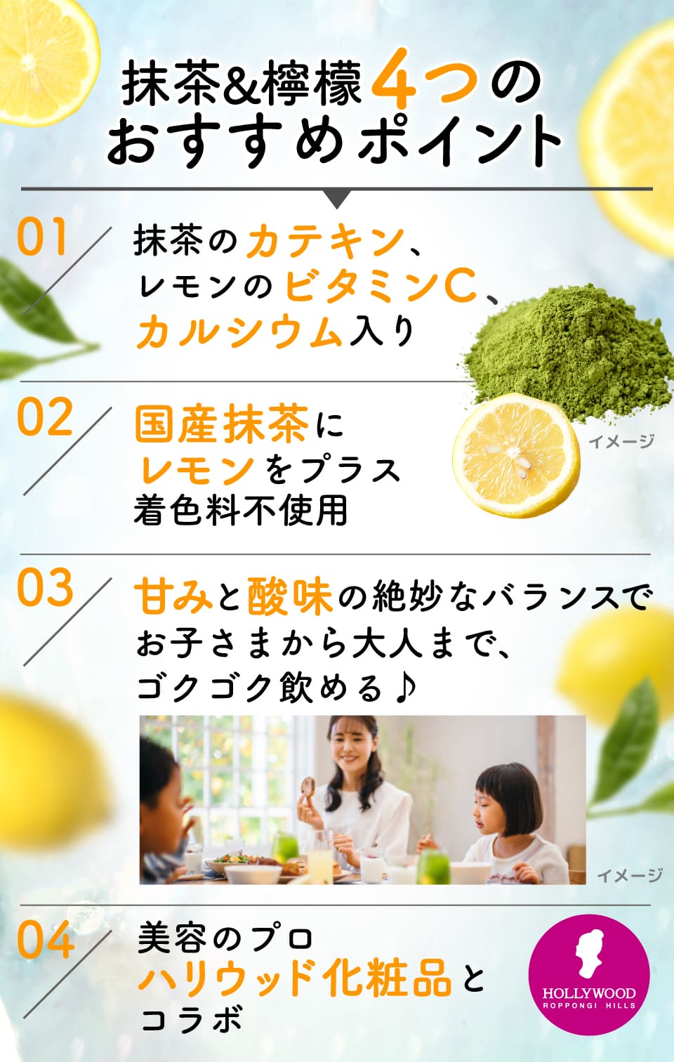 抹茶&檸檬4つのおすすめポイント
								01:抹茶のカテキン、レモンのビタミンC、カルシウム入り
								02:国産抹茶にレモンをプラス着色料不使用
								03:甘みと酸味の絶妙なバランスでお子さまから大人まで、ゴクゴク飲める♪
								04:美容のプロハリウッド化粧品とコラボ