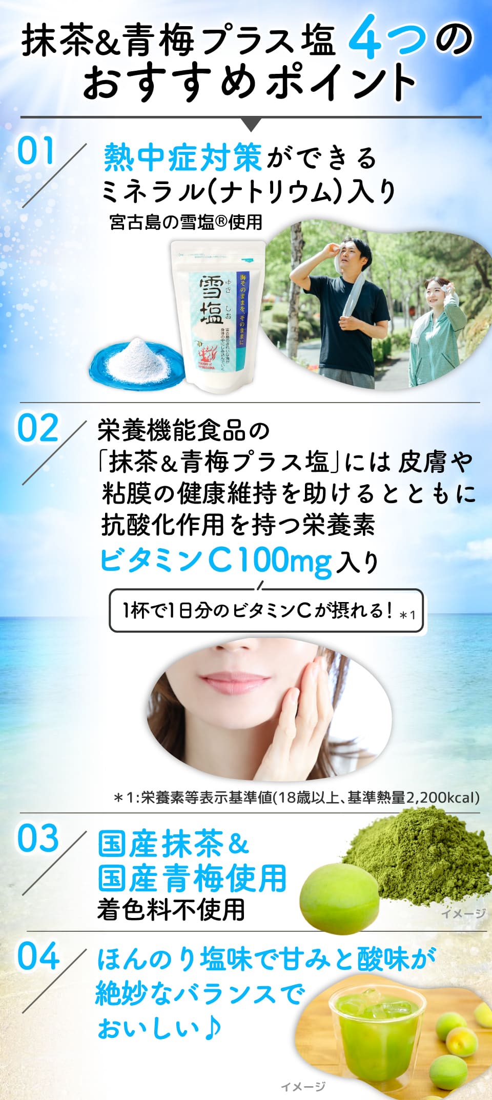 
							抹茶&青梅プラス塩4つのおすすめポイント 
							01:熱中症対策ができるミネラル(ナトリウム)入り宮古島の雪塩Ⓡ使用
							02：栄養機能食品の｢抹茶&青梅プラス塩｣には皮膚や粘膜の健康維持を助けるとともに抗酸化作用を持つ栄養素ビタミンC 100mg入り(1杯で1日分のビタミンCが摂れる！*1) *1:栄養素等表示基準値(18歳以上､基準熱量2,200kcal)
							03：国産抹茶&国産青梅使用 着色料不使用
							04：ほんのり塩味で甘みと酸味が絶妙なバランスでおいしい♪
							