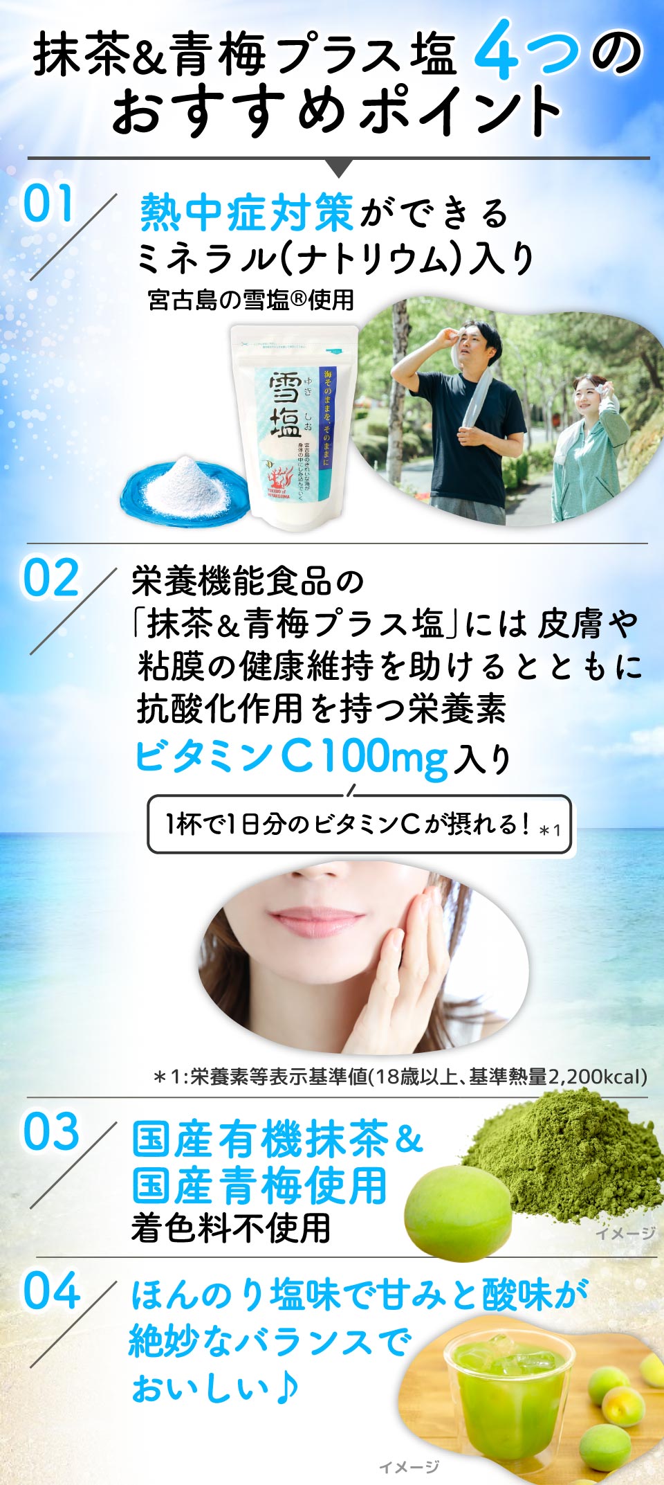 抹茶&青梅プラス塩4つのおすすめポイント
01:熱中症対策ができるミネラル(ナトリウム)入り宮古島の雪塩Ⓡ使用
02:栄養機能食品の「抹茶&青梅プラス塩」には皮膚や粘膜の健康維持を助けるとともに抗酸化作用を持つ栄養素ビタミンC 100mg入り(1杯で1日分のビタミンCが摂れる!*1) *1:栄養素等表示基準値(18歳以上、基準熱量2,200kcal)
03:国産有機抹茶&国産青梅使用 着色料不使用
04:ほんのり塩味で甘みと酸味が絶妙なバランスでおいしい♪