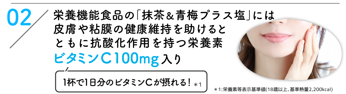 02:栄養機能食品の「抹茶&青梅プラス塩」には皮膚や粘膜の健康維持を助けるとともに抗酸化作用を持つ栄養素ビタミンC 100mg入り(1杯で1日分のビタミンCが摂れる!*1) *1:栄養素等表示基準値(18歳以上、基準熱量2,200kcal)