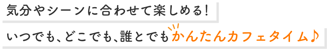 気分やシーンに合わせて楽しめる!いつでも、どこでも、誰とでもかんたんカフェタイム♪