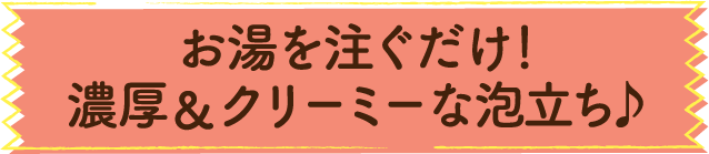 お湯を注ぐだけ！濃厚＆クリーミーな泡立ち♪