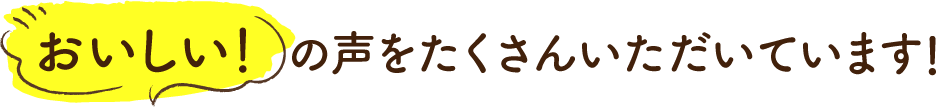 おいしい！の声をたくさんいただいています