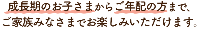 成長期のお子さまからご年配の方まで、ご家族みなさまでお楽しみいただけます。