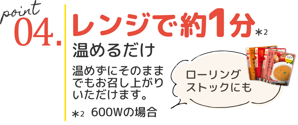 point04.レンジで約1分*2 温めるだけ 温めずにそのままでもお召し上がりいただけます。ローリングストックにも *2 600Wの場合